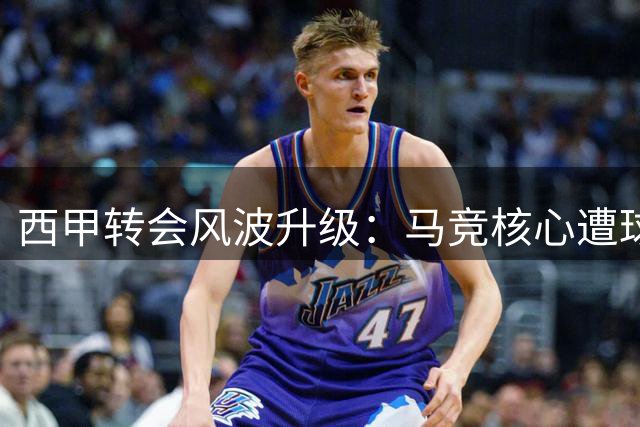 西甲转会风波升级：马竞核心遭球迷倒戈 主帅表态引争议